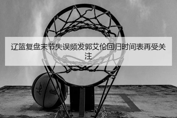 辽篮复盘末节失误频发郭艾伦回归时间表再受关注